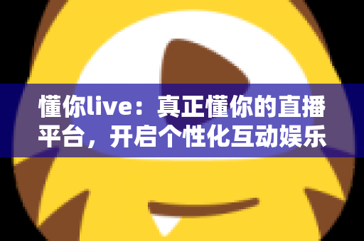 懂你live：真正懂你的直播平台，开启个性化互动娱乐新体验