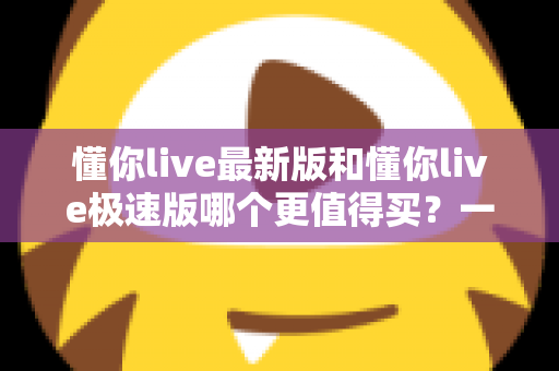 懂你live最新版和懂你live极速版哪个更值得买？一篇文章帮你选对版本，不花冤枉钱