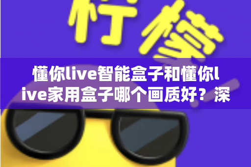 懂你live智能盒子和懂你live家用盒子哪个画质好?深度对比解析帮你选对高清观影利器 懂你live智能盒子和懂你live家用盒子哪个画质好?深度对比解析帮你选对高清观影利器