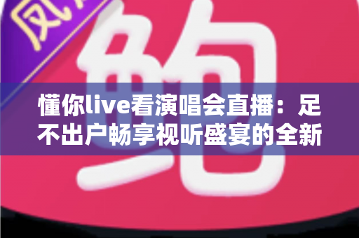 懂你live看演唱会直播：足不出户畅享视听盛宴的全新追星指南