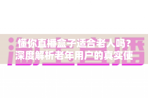 懂你直播盒子适合老人吗?深度解析老年用户的真实使用体验与选购指南 懂你直播盒子适合老人吗?深度解析老年用户的真实使用体验与选购指南