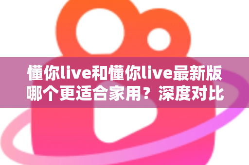 懂你live和懂你live最新版哪个更适合家用？深度对比分析帮你做出明智选择