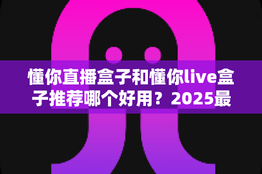 懂你直播盒子和懂你live盒子推荐哪个好用？2025最新选购指南与深度对比测评