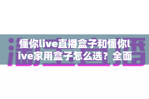 懂你live直播盒子和懂你live家用盒子怎么选?全面对比分析帮你找到最适合的电视盒子 懂你live直播盒子和懂你live家用盒子怎么选?全面对比分析帮你找到最适合的电视盒子