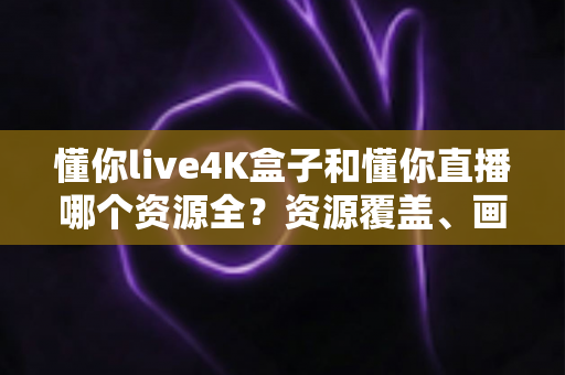 懂你live4K盒子和懂你直播哪个资源全？资源覆盖、画质体验与选购指南全解析