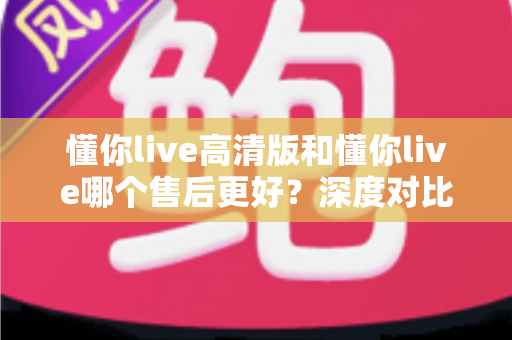 懂你live高清版和懂你live哪个售后更好？深度对比两大版本售后服务差异，助你做出明智选择