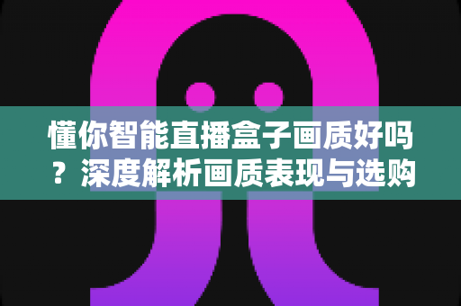 懂你智能直播盒子画质好吗？深度解析画质表现与选购参考指南