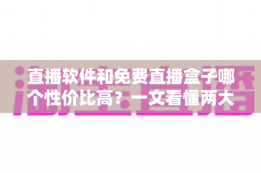 直播软件和免费直播盒子哪个性价比高？一文看懂两大观影方案的真实差异与省钱指南