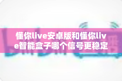 懂你live安卓版和懂你live智能盒子哪个信号更稳定？全面解析与实用选购指南