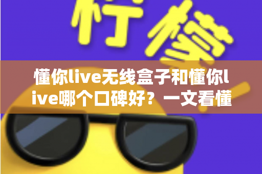 懂你live无线盒子和懂你live哪个口碑好?一文看懂两大产品的真实差异与选购指南 懂你live无线盒子和懂你live哪个口碑好?一文看懂两大产品的真实差异与选购指南