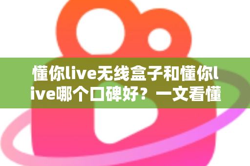 懂你live无线盒子和懂你live哪个口碑好？一文看懂两大产品的真实差异与选购指南