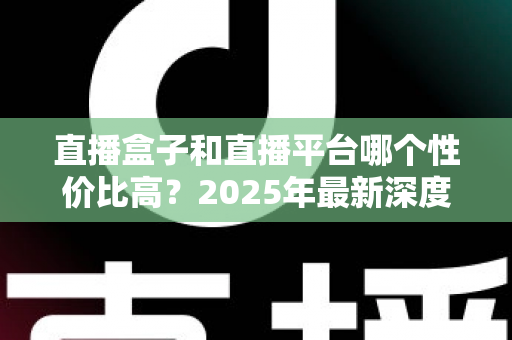 直播盒子和直播平台哪个性价比高？2025年最新深度对比与选购避坑全指南