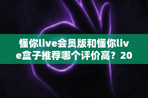懂你live会员版和懂你live盒子推荐哪个评价高？2025最全对比评测与选购指南