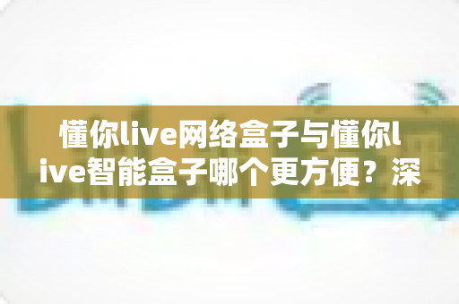 懂你live网络盒子与懂你live智能盒子哪个更方便？深度对比评测帮你选对不踩坑