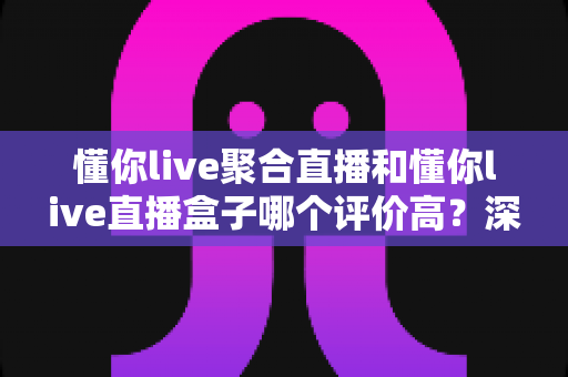 懂你live聚合直播和懂你live直播盒子哪个评价高？深度对比评测帮你选对不踩坑