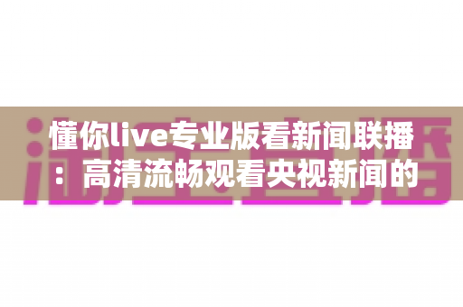 懂你live专业版看新闻联播：高清流畅观看央视新闻的实用指南与深度解析