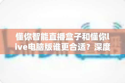 懂你智能直播盒子和懂你live电脑版谁更合适？深度对比帮你选对直播工具