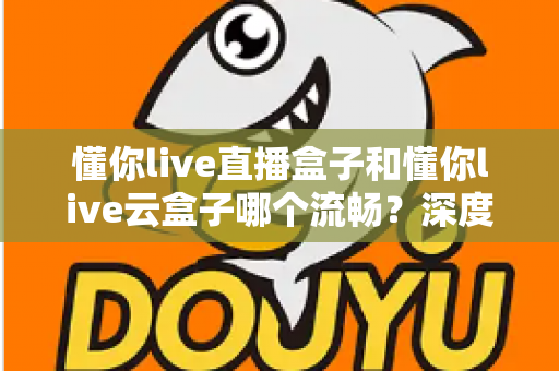 懂你live直播盒子和懂你live云盒子哪个流畅？深度实测对比帮你选出观影更顺滑的那一款