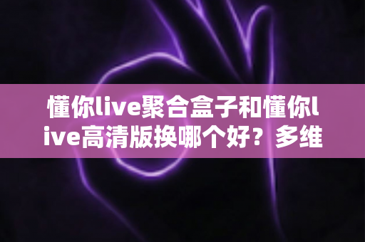 懂你live聚合盒子和懂你live高清版换哪个好？多维度深度对比帮你一次选对不纠结