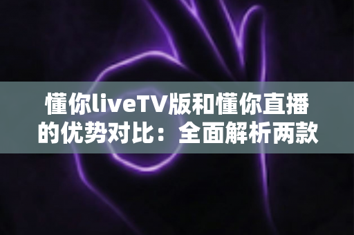 懂你liveTV版和懂你直播的优势对比：全面解析两款热门直播应用的差异与选择指南