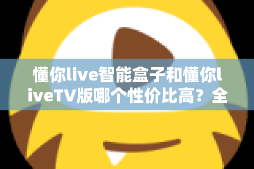 懂你live智能盒子和懂你liveTV版哪个性价比高？全方位深度对比，帮你选对不花冤枉钱