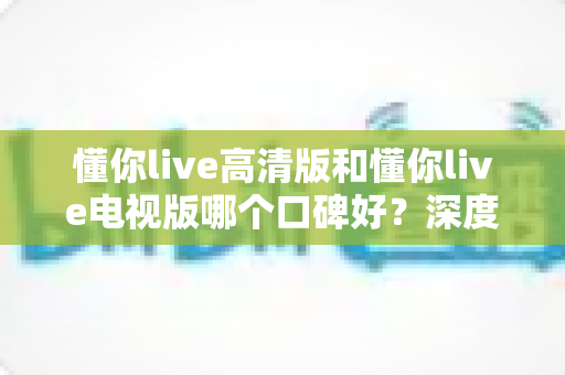 懂你live高清版和懂你live电视版哪个口碑好？深度对比助你选出更适合的版本