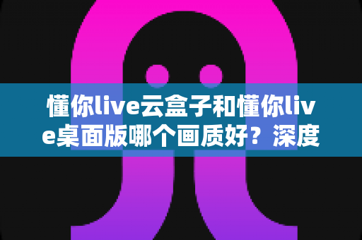 懂你live云盒子和懂你live桌面版哪个画质好？深度画质对比与选购全攻略