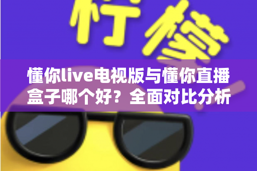懂你live电视版与懂你直播盒子哪个好？全面对比分析与选购指南一次讲清楚