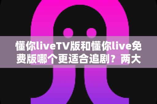 懂你liveTV版和懂你live免费版哪个更适合追剧？两大版本全方位对比指南