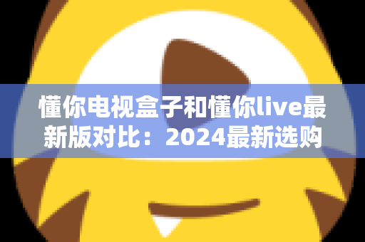 懂你电视盒子和懂你live最新版对比：2024最新选购指南，帮你找到最适合的家庭观影方案