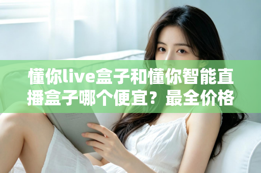 懂你live盒子和懂你智能直播盒子哪个便宜？最全价格对比与选购攻略一文读懂