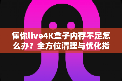 懂你live4K盒子内存不足怎么办？全方位清理与优化指南，让你的4K观影体验重回流畅