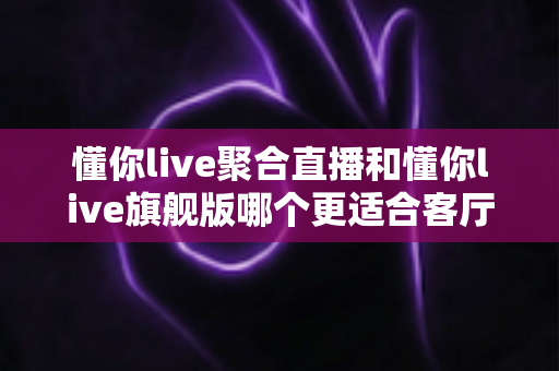 懂你live聚合直播和懂你live旗舰版哪个更适合客厅？2025年最全客厅大屏观影选购指南