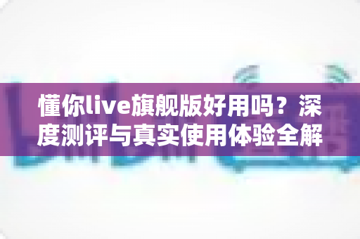 懂你live旗舰版好用吗？深度测评与真实使用体验全解析