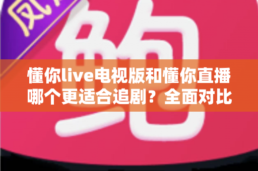 懂你live电视版和懂你直播哪个更适合追剧?全面对比助你找到最佳追剧方案 懂你live电视版和懂你直播哪个更适合追剧?全面对比助你找到最佳追剧方案