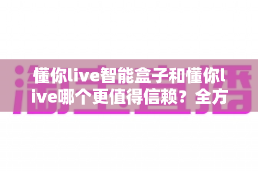 懂你live智能盒子和懂你live哪个更值得信赖?全方位深度对比帮你做出明智选择 懂你live智能盒子和懂你live哪个更值得信赖?全方位深度对比帮你做出明智选择