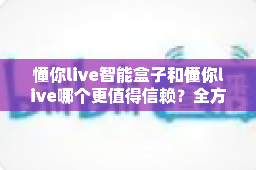 懂你live智能盒子和懂你live哪个更值得信赖？全方位深度对比帮你做出明智选择