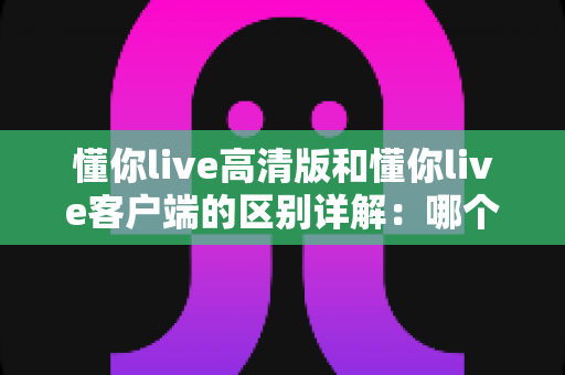 懂你live高清版和懂你live客户端的区别详解：哪个版本更适合你？