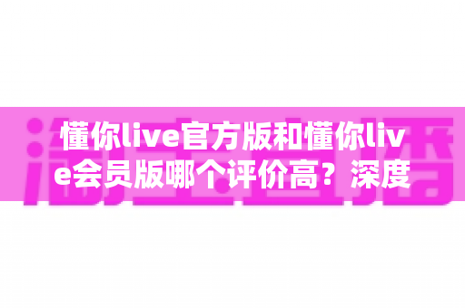 懂你live官方版和懂你live会员版哪个评价高?深度对比分析与选购指南 懂你live官方版和懂你live会员版哪个评价高?深度对比分析与选购指南