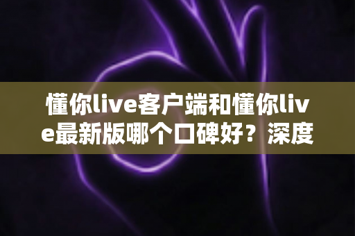 懂你live客户端和懂你live最新版哪个口碑好?深度对比解析助你选出心仪版本 懂你live客户端和懂你live最新版哪个口碑好?深度对比解析助你选出心仪版本