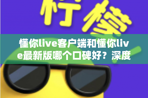 懂你live客户端和懂你live最新版哪个口碑好？深度对比解析助你选出心仪版本