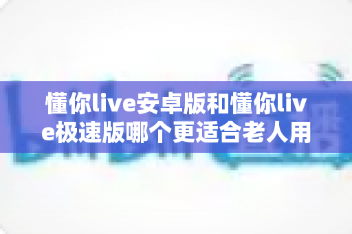 懂你live安卓版和懂你live极速版哪个更适合老人用?一文看懂两个版本的差异与选择建议 懂你live安卓版和懂你live极速版哪个更适合老人用?一文看懂两个版本的差异与选择建议