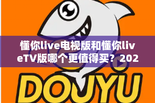 懂你live电视版和懂你liveTV版哪个更值得买?2025最全选购对比指南帮你一次搞懂 懂你live电视版和懂你liveTV版哪个更值得买?2025最全选购对比指南帮你一次搞懂