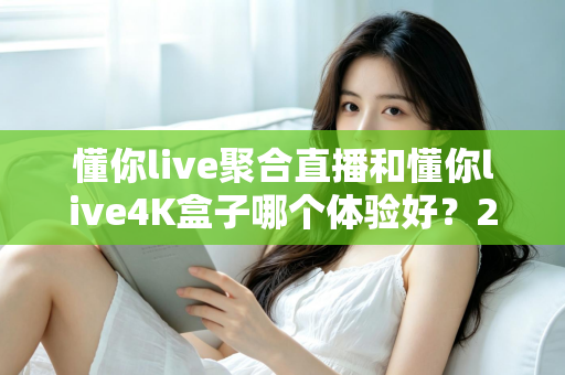 懂你live聚合直播和懂你live4K盒子哪个体验好？2025全新深度对比评测，看完再买不踩坑