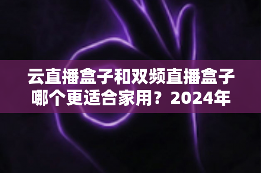 云直播盒子和双频直播盒子哪个更适合家用?2024年家庭选购完全指南 云直播盒子和双频直播盒子哪个更适合家用?2024年家庭选购完全指南