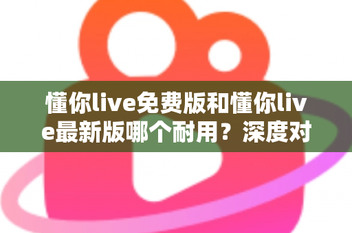 懂你live免费版和懂你live最新版哪个耐用？深度对比解析，帮你选对更耐用的版本