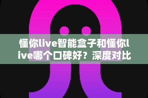 懂你live智能盒子和懂你live哪个口碑好?深度对比测评帮你选购不踩坑 懂你live智能盒子和懂你live哪个口碑好?深度对比测评帮你选购不踩坑