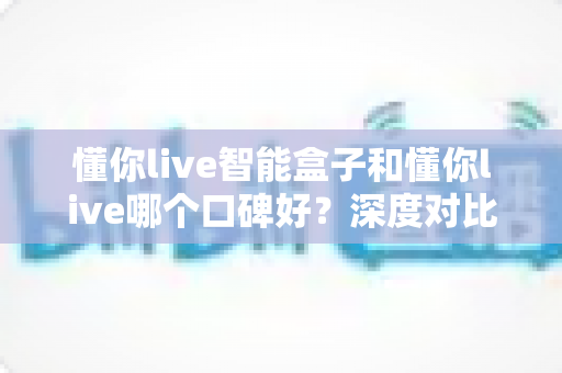 懂你live智能盒子和懂你live哪个口碑好？深度对比测评帮你选购不踩坑