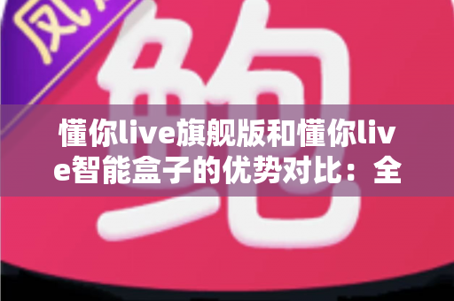 懂你live旗舰版和懂你live智能盒子的优势对比:全面解析两款设备的核心差异与选购指南 懂你live旗舰版和懂你live智能盒子的优势对比:全面解析两款设备的核心差异与选购指南