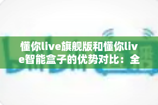 懂你live旗舰版和懂你live智能盒子的优势对比:全面解析两款设备的核心差异与选购指南 懂你live旗舰版和懂你live智能盒子的优势对比:全面解析两款设备的核心差异与选购指南